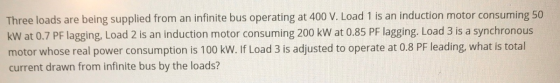 Three loads are being supplied from an infinite bus operating at 400 V. Load 1 is an induction motor consuming 50 kW at 0.7 P