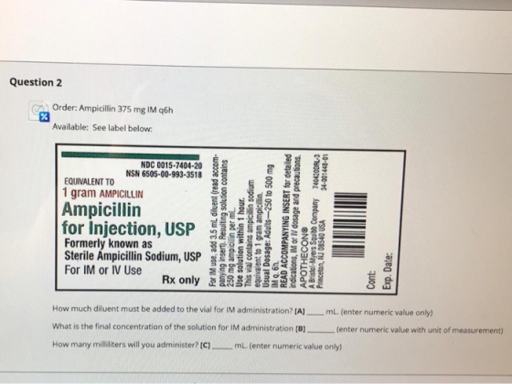Question 2 Order: Ampicillin 375 mg IM q6h % Available: See label below: NDC 0015-7404-20 NSN 6505-00-993-3518 EQUIVALENT TO