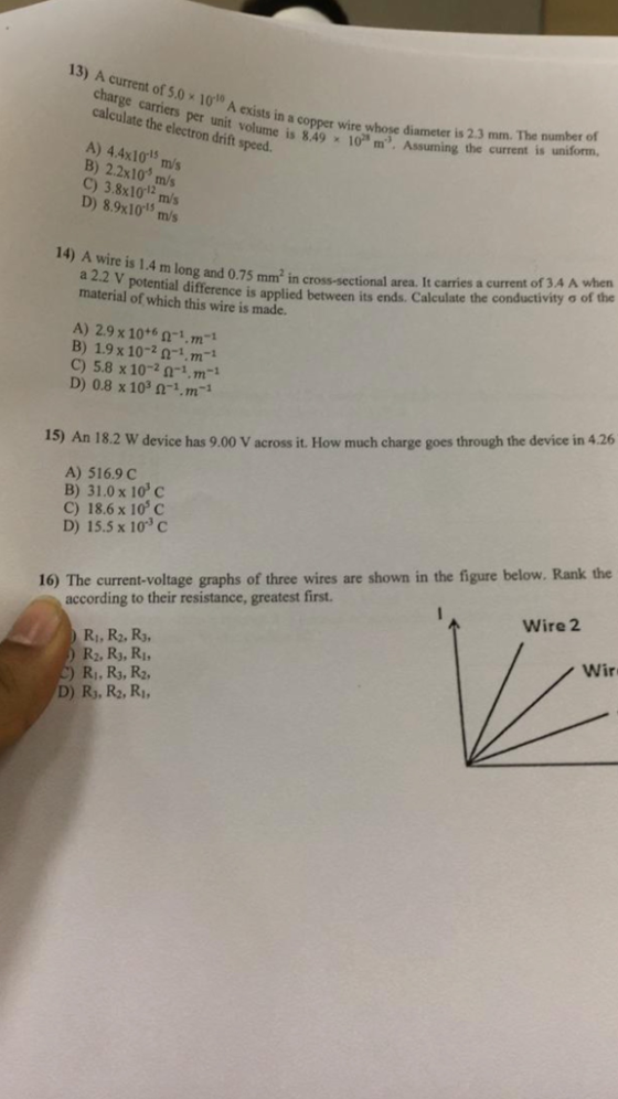 13) A current of 5.0 x 1010 A exists in a copper wire whose diameneng the curret a charge carriers per unit volume calculate the electron drift speed is 2.3 mm. The number of is 8.49 10 m. Assuming the current is uniform, m A) 44x101s m/s B) 2.2x10 m/s C) 3.8x10 m/s D) 8.9x101 m/s 14) Awire is 1.4 m long and 0.75 mm2 in cross-sectional area. Itcarries acconductivityơof the current of 3.4 A when ity ơ of the a 2.2 V potential difference is applied between its ends. material of which this wire is made. Calculate the A) 2.9 x 10+6 n-1.m-1 B) 1.9 x 10-2 01.m-1 C) 5.8 x 10-in-1,Tn-1 D) 0.8 x 103 -1.m- 15) An 18.2 W device has 9.00 V across it. How much charge goes through the device in 4.26 A) 516.9 C B) 31.0 x 10 c C) 18.6 x 10 C D) 15.5 x 10°C 16) The current-voltage graphs of three wires are shown in the figure below. Rank the according to their resistance, greatest first. Wire 2 Ri,R2, R3 Wir R2, R3, Ri, Ri, R3, R2, D) Rj, R2, Ri