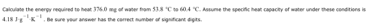 Calculate the energy required to heat 376.0 mg of water from 53.8 °C to 60.4 °C. Assume the specific heat capacity of water u