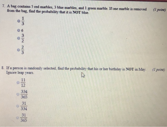 7. A bag contains 5 red marbles, 3 blue marbles, and 1 green marble. If one marble is removed ( poin) from the bag, find the probability that it is NOT blue. 3 3 2 2 8. If a person is randomly selected, find the probability that his or her birthday is NOT in May. ( point) Ignore leap years. 12 334 365 31 334 31 365