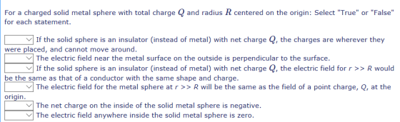 For a charged solid metal sphere with total charge Q and radius R centered on the origin: Select True or False for each statement. | If the solid sphere is an insulator (instead of metal) with net charge Q, the charges are wherever they were placed, and cannot move around. \/| The electric field near the metal surface on the outside is perpendicular to the surface. If the solid sphere is an insulator (instead of metal) with net charge Q, the electric field for r >>R would be the same as that of a conductor with the same shape and charge. The electric field for the metal sphere at r>>R will be the same as the field of a point charge, Q, at the origin V The net charge on the inside of the solid metal sphere is negative VThe electric field anywhere inside the solid metal sphere is zero.