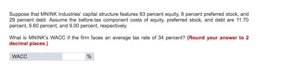 Suppose that MNINK Industries capital structure features 63 percent equity, 8 percent preferred stock, and 29 percent debt. Assume the before-tax component costs of equity, preferred stock, and debt are 11.70 percent, 9.60 percent, and 9.00 percent, respectively. What is MNINKs WACC if the firm faces an average tax rate of 34 percent? (Round your answer to 2 decimal places.) WACC
