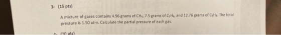 3. (15 pts) A mixture of gases contains 4.96 grams of CH., 7.5 grams of CzHs, and 12.76 grams of CsHe. The total pressure is