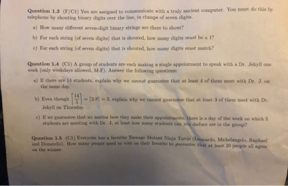 Question 1.3 (F/CI) You are assigned to communicate with a truly ancient computer. You must do this by telephone by shouting binary digits over the line, in clumps of seven digits. a) How many different seven-digit binary strings are there to shout? b) For each string (of seven digits) that is shouted, how many digits must be a 1? c) For each string (of seven digits) that is shouted, how many digits must match? Question 1.4 (C1) A group of students are each making a single appointment to speak with a Dr. Jekyll one week (only weekdays allowed, M-F). Answer the following questions: a) If there are 14 students, explain why we cannot guarantee that at least 4 of them meet with Dr. J. on the same day 14 b) Even though | 5|-| - [2.8-3, explain why we cannot guarantee that at least 3 of them, meet with Dr. Jekyll on Thursday c) If we guarantee that no matter how they make their appointments, there is a day of the week on which5 students are meeting with Dr. J, at least how many students can you deduce are in the group? Question 1.5 (CI) Everyone has a favorite Teenage Mutant Ninja Turtle (Leonardo, Michelangelo, Raphael and Donatello). How many people need to vote on their favorite to guarantee that at least 20 people all agree on the winner