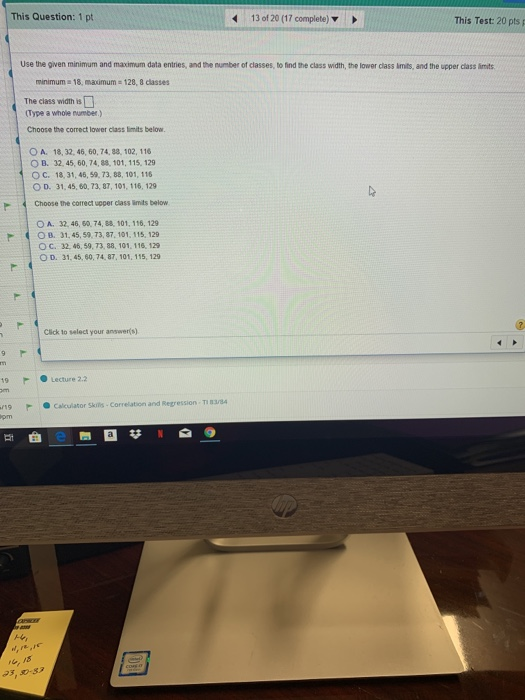 This Question: 1 pt 13 of 20 (17 complete) This Test: 20 pts p Use the given minimum and maximum data entries, and the number of classes, to find the class width, the lower class imits, and the upper cliass limts minimum 18, maimum The ciass width is (Type a whole umber.) 128, 8 classes Choose the correct lower class limits below OA, 18, 32, 46, 50, 74、88, 102, 116 O B. 32, 45, 60, 74, 8s, 101, 115, 129 O c. 18, 31, 46, 59, 73-88, 101, 116 O D. 31, 45, 60, 73, 87, 101, 116, 129 Choose the correct upper class limits below O A. 32, 46, 60, 74, 88, 101, 116, 129 O B. 31,45, 59, 73, 87. 101, 115,129 O C. 32, 46, 59, 73, 38, 101. 116, 129 O D. 31, 45, 60,74, 87, 101. 115, 129 Click to select your answers) Lecture 2.2 19F Calculator Skils Correlation and Regression-T 38 @農