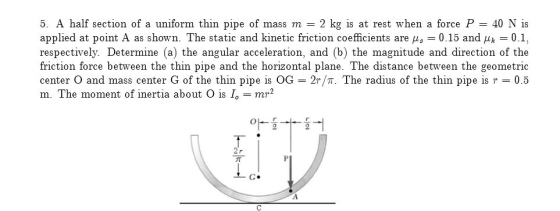 5. A half section of a uniform thin pipe of mass m 2 kg is at rest when a force P 40 N is applied at point A as shown. The static and kinetic friction coefficients are μ: 0.15 and μ01, respectively. Determine (a) the angular acceleration, and (b) the magnitude and direction of the friction force between the thin pipe and the horizontal plane. The distance between the geometric center O and mass center G of the thin pipe is OG - 2r/T. The radius of the thin pipe is 0.5 m. The moment of inertia about O is = mr2
