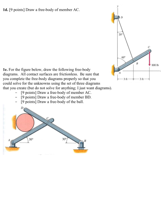Id. [9 points] Draw a free-body of member AC. 20° 800 lb le. For the figure below, draw the following free-body diagrams. All contact surfaces are frictionless. Be sure that you complete the free-body diagrams properly so that you could solve for the unknowns using the set of three diagrams that you create (but do not solve for anything; I just want diagrams) 3 ft 3 ft [9 points] Draw a free-body of member AC. [9 points] Draw a free-body of member BD. 9 points] Draw a free-body of the ball. 30° 30°