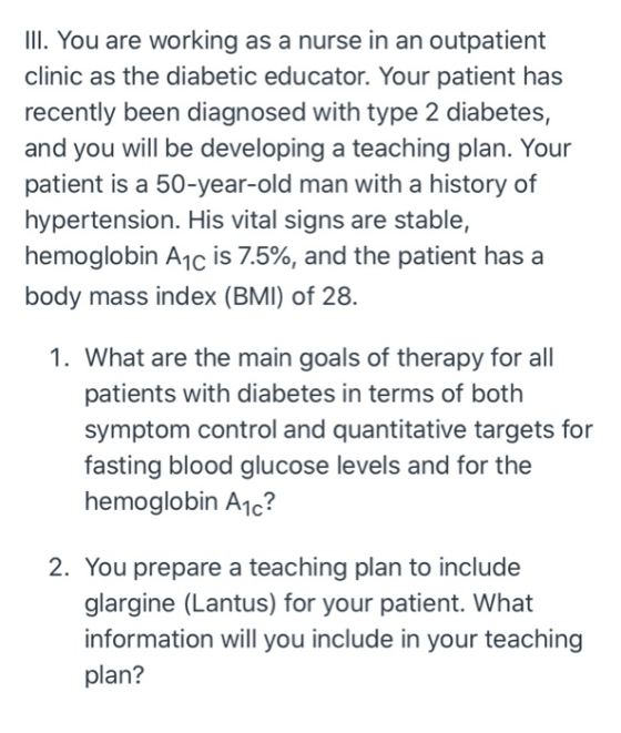 III. You are working as a nurse in an outpatient clinic as the diabetic educator. Your patient has recently been diagnosed wi