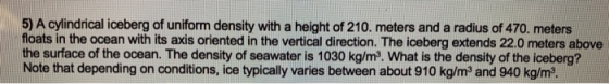 5) A cylindrical iceberg of uniform density with a height of 210. meters and a radius of 470. meters floats in the ocean with