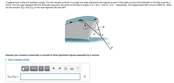 A tugboat tows a ship at a constant velocity. The tow harness consists of a single tow cable attached to the tugboat at point A that splits at point B and attaches to the ship at points C and . The two rope segments BC and BD angle away from the center of the ship at angles o 350 and -5 respective The boat pulls with a re o 295 0 What are the tensions Tec and TBD in the rope segments BC and BD? Express your answers numerically in pounds to three significant figures separated by a comma. View Available Hint(s) vec lb