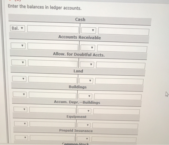 Enter the balances in ledger accounts. Cash Bal. Accounts Receivable Allow. for Doubtful Accts. Land Buildings Accum. Depr.-B