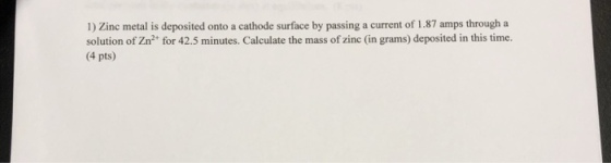 1) Zinc metal is deposited onto a cathode surface by passing a current of 1.87 amps through a solution of Zn2 for 42.5 minutes. Calculate the mass of zinc (in grams) deposited in this time. 4 pts)