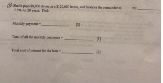 2 Sheila pays $8,000 down on a $120,000 house, and finances the remainder at 20) 7.5% for 20 years. Find: Monthly payment_ Total of all the monthly payments 1l Total cost of interest for the loan 12)
