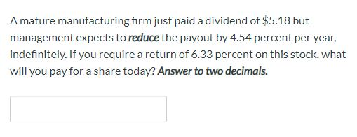 A mature manufacturing firm just paid a dividend of $5.18 but management expects to reduce the payout by 4.54 percent per yea