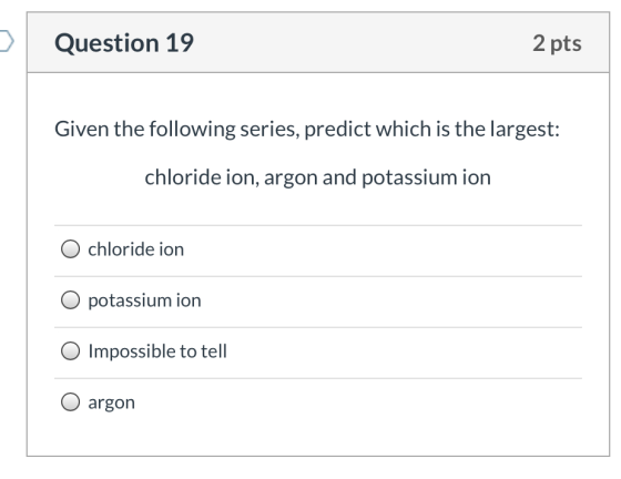 Question 19 2 pts Given the following series, predict which is the largest: chloride ion, argon and potassium ion chloride io