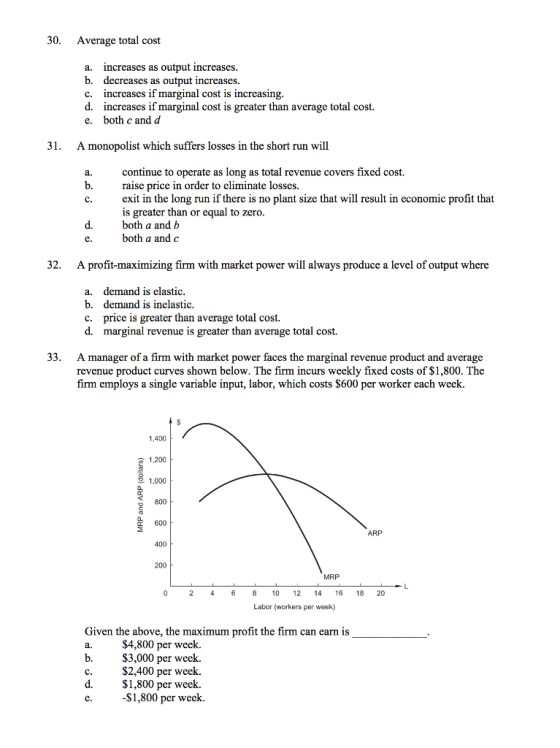 30. Average total cost a. b. c. d. e. increases as output increases. decreases as output increases. increases if marginal cost is increasing increases if marginal cost is greater than average total cost. both c and d 31. Amonopolist which suffers losses in the short run will continue to operate as long as total revenue covers fixed cost. raise price in order to eliminate losses exit in the long run if there is no plant size that will result in economic profit that is greater than or equal to zero. both a and b both a and c a. b. d. 32. A profit-maximizing firm with market power will always produce a level of output where a. demand is elastic b. demand is inelastic price is greater than average total cost. d. c. marginal revenue is greater than average total cost. 33. A manager of a firm with market power faces the marginal revenue product and average revenue product curves shown below. The firm incurs weekly fixed costs of $1,800. The firm employs a single variable input, labor, which costs $600 per worker each week 1,400 1,200 2 1,000 800 600 400 200 MRP 2 46810 12 416 18 20 Labor (workers per week) Given the above, the maximum profit the firm can earn is a. b. $4,800 per week. S3,000 per week. $2,400 per week. $1,800 per week. $1,800 per week. d.