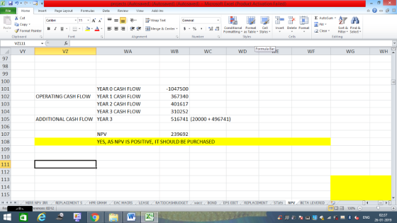 Home nert Page Layout Formulas Data Review View dd-Ins Cut Σ AutoSum ー E ゴWrap Text General ta copy ▼ в 1 프 . Ej-., Δ. : rーー 逻锂函Merge & Center. $, % , 弼,8 C Paste Conditional Format CeInsert Delete Format Formatting, as Table w styles. ▼ ㆆ ▼ Sort &Find & 2 ClearFe Select Edting Format Painter Clipboard vz111 VY Font Alignment Number Styles Cells Formula Bar WA WB WC WD WF WG WH 97 98 100 101 102 103 104 105 106 107 108 109 110 YEAR O CASH FLOW YEAR 1 CASH FLOW YEAR 2 CASH FLOW YEAR 3 CASH FLOW 1047500 OPERATING CASH FLOW 367340 401617 310252 516741 20000 + 496741) ADDITIONAL CASH FLOW YEAR3 NPV 239692 YES, AS NPV IS POSITIVE, IT SHOULD BE PURCHASED 112 113 114 115 MIRR NPV IRR REPLACEMENTS HPR GMAM EAC MACRS LEASE RATIOCASHBUDGET acc BOND / EPS EBIT REPLACEMENT Tats NPV BETA LEVERED 。 rences: ED12 130% 02:37 26-01-2019