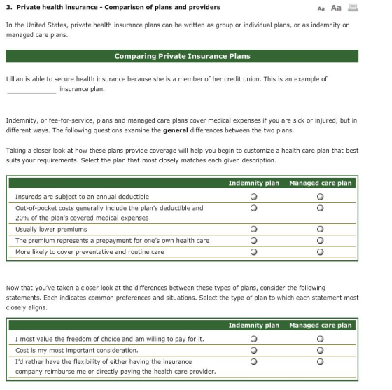 3. Private health insurance Comparison of plans and providers Aa Aa E In the United States, private health insurance plans can be written as group or individual plans, or as indemnity or managed care plans. Comparing Private Insurance Plans Lillian is able to secure health insurance because she is a member of her credit union. This is an example of insurance plan. Indemnity, or fee-for-service, plans and managed care plans cover medical expenses if you are sick or injured, but in different ways. The following questions examine the general differences between the two plans Taking a closer look at how these plans provide coverage will help you begin to customize a health care plan that best suits your requirements. Select the plan that most closely matches each given description. Indemnity plan Managed care plan Insureds are subject to an annual deductible Out-of-pocket costs generally include the plans deductible and 20% of the plans covered medical expenses Usually lower premiums The premium represents a prepayment for ones own health care More likely to cover preventative and routine care Now that youve taken a closer look at the differences between these types of plans, consider the following statements. Each indicates common preferences and situations. Select the type of plan to which each statement most closely aligns. Indemnity plan Managed care plan I most value the freedom of choice and am willing to pay for it Cost is my most important consideration Id rather have the flexibility of either having the insurance company reimburse me or directly paying the health care provider