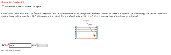 Chapter 18, Problem 53 Your answer is partially correct. Try again. A small plastic ball of mass 5.44 x 10-3 kg and charge +0.120HC is suspended from an insulating thread and hangs between the plates of a capacitor (see the drawing). The ball is in equilibrium, with the thread making an angle of 30.00 with respect to the vertical. The area of each plate is 0.01465 m2. What is the magnitude of the charge on each plate? 30.0 Number T3e-8 UnitsT c the tolerance is +/-2%
