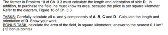 The farmer in Problem 10 of Ch. 3.3 must calculate the length and orientation of side D. In addition, to purchase the field, he must know its area, because the price is per square kilometer Refer to the diagram, Figure 16 of Ch. 3.3 TASKS: Carefully calculate all x- and y-components of A, B, C and D. Calculate the length and orientation of D. Show your work. BONUS TASK calculate the area of the field, in square kilometers; answer to the nearest 0.1 km2 +2 bonus points)