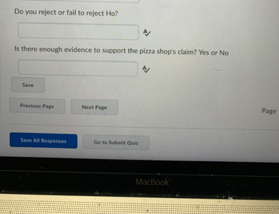 Do you reject or fail to reject Ho? Is there enough evidence to support the pizza shops claim? Yes or No Save Previous Page Next Page Page Save All Responses Go to Submit Quiz MacBook
