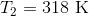 T_{2}=318 \text{ K}