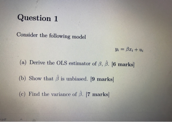 Question 1 Consider the following model Yi = Bx; +ui (a) Derive the OLS estimator of B, ß. (6 marks] (b) Show that B is unbia