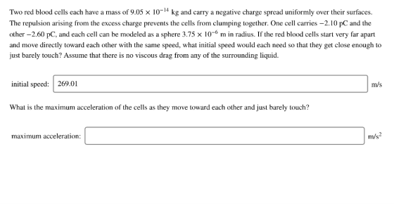 Two red blood cells each have a mass of 9.05 x 10-14 kg and carry a negative charge spread uniformly over their surfaces The repulsion arising from the excess charge prevents the cells from clumping together. One cell carries -2.10 pC and the other 2.60 pc, and each cell can be modeled as a sphere 3.75 × 10-6 m in radius. If the red blood cells start very far apart and move directly toward each other with the same speed, what initial speed would each need so that they get close enough to just barely touch? Assume that there is no viscous drag from any of the surrounding liquid initial speed: 269.01 m/s What is the maximum acceleration of the cells as they move toward each other and just barely touch? maximum acceleration m/s