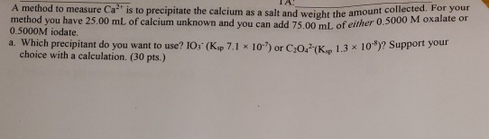 A method to measure Ca is to precipitate the calcium as a salt and weight the amount method you have 25.00 mL of calcium unknown and you can add 75.00 mL, of either 0.5000 M oxalate or 0.5000M iodate. a. Which precipitant do you want to use? 10; (Ksp 7.1 x 10) or Co(K 1.3 x 10*)? Support your choice with a calculation. (30 pts.)