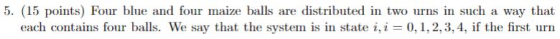 5. (15 points) Four blue and four maize balls are distributed in two urns in such a way that each contains four balls. We say that the systern is in state i, i = (), 1, 2, 3, 4, if the first urn