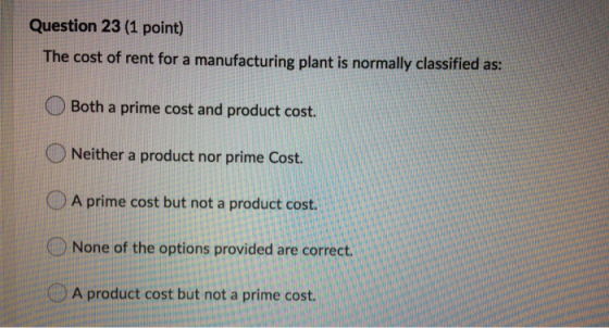 Question 23 (1 point) The cost of rent for a manufacturing plant is normally classified as: Both a prime cost and product cos