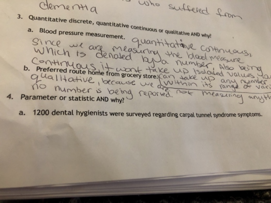deenma Quantitative discrete, quantitative continuous or qualitative AND 3. why? a. Blood pressure measurement. quant tataye csthnuous wnich ts denoled b. Preferred route hote from grocery store en oeule ad no number s betna pormassnow 4. Parameter or statistic AND why? a. 1200 dental hygienists were surveyed regarding carpal tunnel syndrome symptoms.