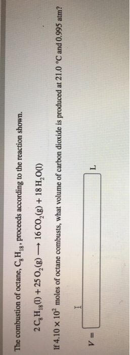 The combustion of octane, CH1B, proceeds according to the reaction shown. 2C8H,,0) + 25 O2(g) → 16 CO2(g) + 18H20() If4.10 x 102 moles of octane combusts, what volume of carbon dioxide is produced at 21.0 °C and 0.995 atm? v=[