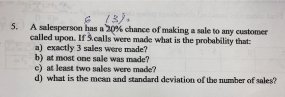 13a 5. A salesperson has a 20% chance of making a sale to any customer called upon. If 3 calls were made what is the probability that: a) exactly 3 sales were made? b) at most one sale was made? c) at least two sales were made? d) what is the mean and standard deviation of the number of sales?