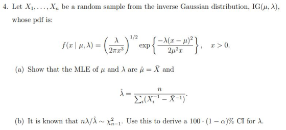 4. Let Xi, . . . , xn be a random sample from the inverse Gaussian distribution, IG(μ, λ), whose pdf is: (a) Show that the MLE of μ and λ are μ-X and (b) It is known that n)/λ ~X2-1. Use this to derive a 100 . (1-a)% CI for λ.
