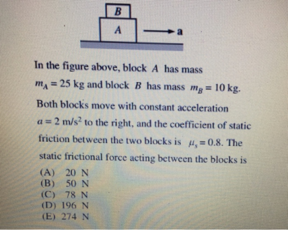 In the figure above, block A has mass mA = 25 kg and block B has mass mB = 10 kg. Both blocks move with constant acceleration a = 2 m/s2 to the right, and the coefficient of static friction between the two blocks is = 0.8. The static frictional force acting between the blocks is (A) 20 N (B) 50 N (C) 78 N (D) 196 N E) 274 N