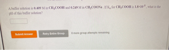 A buffer solution is 0.409 M in CH,COOH and 0.249 M in CH3COONa . If K, for CH2COOH is 1.8x10-5, what is the pH of this buffe