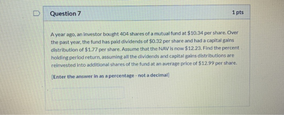 D Question 7 1 pts A year ago, an investor bought 404 shares of a mutual fund at $10.34 per share. Over the past year, the fu