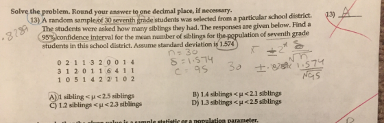 Solve the problem. Round your answer to one decimal place, if necessary 、 43) A-- 13) A random sample of 30 seventh grade students was selected from a particular school district The students were asked how many siblings they had. The responses are given below. Fi ,S (95%confidence interval for the mean number of siblings for ulation of seventh grade students in this school district. Assume standard deviation is 1.574 0 2 1 1 3 2 0 0 1 4 3 1 2 0 1 1 6 4 1 1 1 0 5 1 4 2 2 10 2 Na1S A)1 sibling < μ < 2.5 siblings B) 1.4 siblings <p < 2.1 siblings D) 1.3 siblings <p < 2.5 siblings C) 1.2 siblings <p < 2.3 siblings Iuo is a samnle statistic or a population parameter.