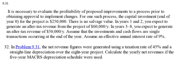 9.31 It is necessary to evaluate the profitability of proposed improvements to a process prior to obtaining approval to implement changes. For one such process, the capital i year 0) for the project is $250,000. There is no salvage value. In years 1 and 2, you expect to generate an after-tax revenue from the project of S60,000/y. In years 3-8, you expect to generate an after-tax revenue of $50,000/y. Assume that the investments and cash flows are single transactions occurring at the end of the year. Assume an effective annual interest rate of 9%. nt (end of 32. In Problem 9.3 1, the net revenue figures were generated using a taxation rate of45% and a straight-line depreciation over the eight-year project. Calculate the yearly net revenues if the five-year MACRS depreciation schedule were used.