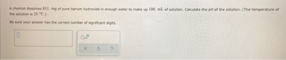 A chemist dissolves 851. mg of pure barium hydroxide in enough water to make up 190 mL of solution. Calculate the pH of the s