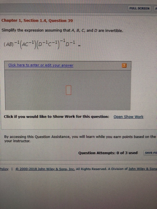 FULL SCREEN P Chapter 1, Section 1.4, Question 39 Simplify the expression assuming that A, B, C, and D are invertible. Click here to enter or edit your answer Click if you would like to Show Work for this question: Open Show Work By accessing this Question Assistance, you will learn while you earn points based on the your instructor Question Attempts: 0 of 3 used SAVE FO olee 1 2000-2018Johnwileeasons.inc. All Rights Reserved. A Division ofJohn.wilou sons
