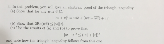 4. In this problem, you will give an algebraic proof of the triangle inequality. (a) Show that for any w, z EC, \w + zl2 = ww