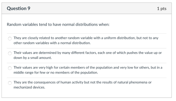 Question 9 1 pts Random variables tend to have normal distributions when: They are closely related to another random variable with a uniform distribution, but not to any other random variables with a normal distribution. Their values are determined by many different factors, each one of which pushes the value up or down by a small amount Their values are very high for certain members of the population and very low for others, but in a middle range for few or no members of the population. They are the consequences of human activity but not the results of natural phenomena or mechanized devices.