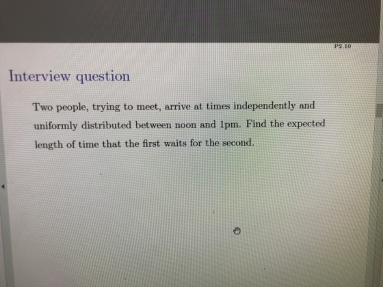 P2.10 Interview question Two people, trying to meet, arrive at times independently and uniformly distributed between noon and 1pm. Find the expected length of time that the first waits for the second.