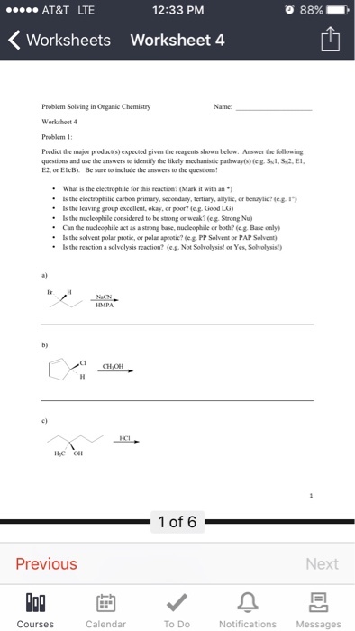 12:33 PM AT&T LTE 88% K Worksheets worksheet 4. Problem Solving in Organic Chemistry Name: Worksheet 4 given the reagents shown below. Answer the following questions and use the answers Do identify the likely mechanistie pathwayf) eg. S S2.E E2 or ElcB). Be sure toinclude the answers Io the questions! What is the electrophile for this reaction? (Mark it with an Is the electrophilic carbon primary, secondary, tertiary, allylic, or benzylic? leg ls the leaving group excellent okay, or poor? eg Good LG Is the nuc leophile considered to be strong or weak? (eg Strong Nu) Can the nuc leophile act as a strong base, nucleoplile or both? (eg Base only) ls the solvent polar protie, or polar aproti? e PP Solvent or PAP Solvent) Is the reaction a solvolysis reaction? leg. Not Solvolysis or Yes Solvolysis) CHIOH 1 of 6 Previous Next Courses Calendar To Do Notifications Messages