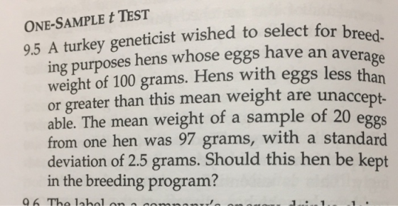 ONE-SAMPLE t TEST 9.5 A turkey geneticist wished to select for breed ing purposes hens whose eggs have an avera weight of 100 grams. Hens with eggs less than or greater than this mean weight are unacce able. The mean weight of a sample of 20 e from one hen was 97 grams, with a standard deviation of 2.5 grams. Should this hen be kept in the breeding program? ggs