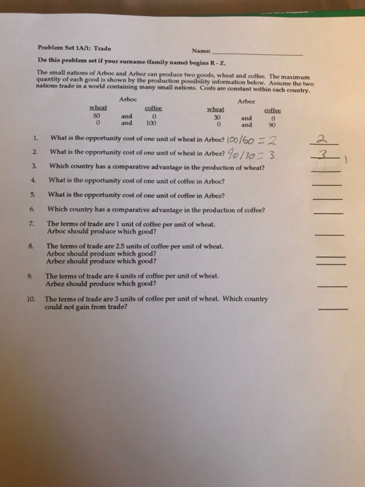 Problem Set 1A/1: Trade Name Do this problem set if your surmame (family name) begins R-z. The small nations of Arboc and Arbez quantity of each good is shown by the production possibili nations trade in à world containing many small nations. Costs are constant can produce two goods, wheat and coffee. The maximum ty information below. Assume the two Arboc Arbez wheat wheat 50 and 0 and 100 30 and 0 0 and 0 1. What is the opportunity cost of one unit of wheat in Arbed 100/60-2 2 What is the opportunity cost of one unit of wheat in Arbez?90/Io 3 3. Which country has a comparative advantage in the production of wheat? 4. What is the opportunity cost of one unit of coffee in Arboc? 5. What is the opportunity cost of one unit of coffee in Arbez? 6. Which country has a comparative advantage in the production of coffee? 7. The terms of trade are 1 unit of coffee per unit of wheat. Arboc should produce which good? & The terms of trade are 2.5 units of coffee per unit of wheat. Arboc should produce which good? Arbez should produce which good? Arbez should produce which good? The terms of trade are 3 units of coffee per unit of wheat. Which country 9. The terms of trade are 4 units of coffee per unit of wheat. 10. could not gain from trade?