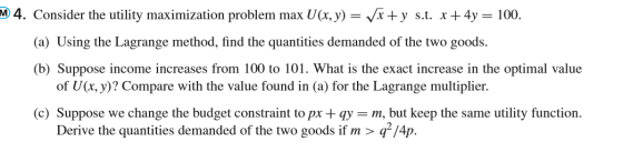 M 4. Consider the utility maximization problem max U(x,y) = x +y s.t. x + 4y = 100. (a) Using the Lagrange method, find the q